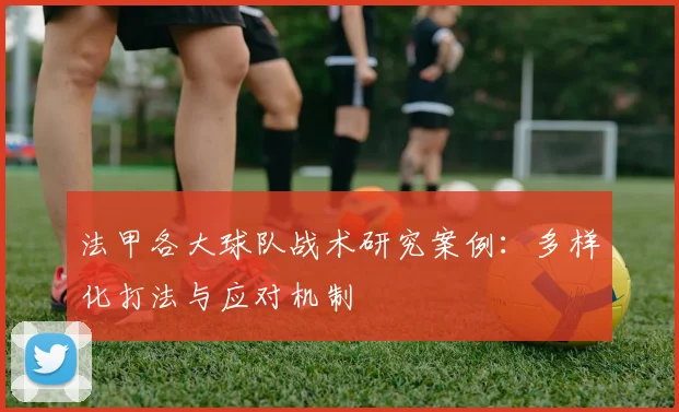 法甲各大球队战术研究案例：多样化打法与应对机制