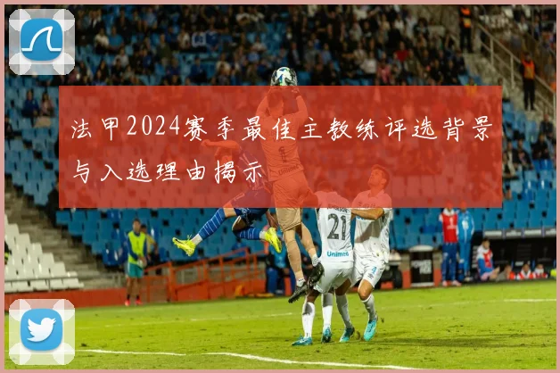 法甲2024赛季最佳主教练评选背景与入选理由揭示