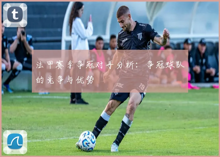 法甲赛季争冠对手分析：争冠球队的竞争与优势